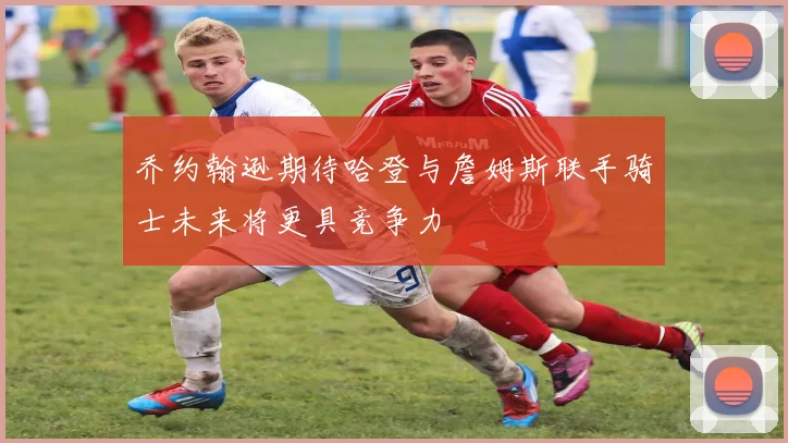乔约翰逊期待哈登与詹姆斯联手骑士未来将更具竞争力