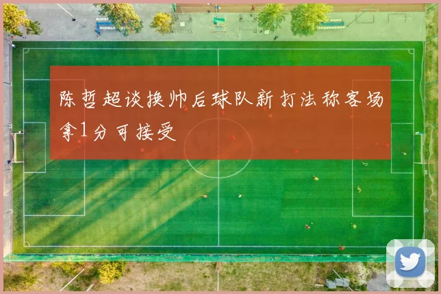 陈哲超谈换帅后球队新打法称客场拿1分可接受