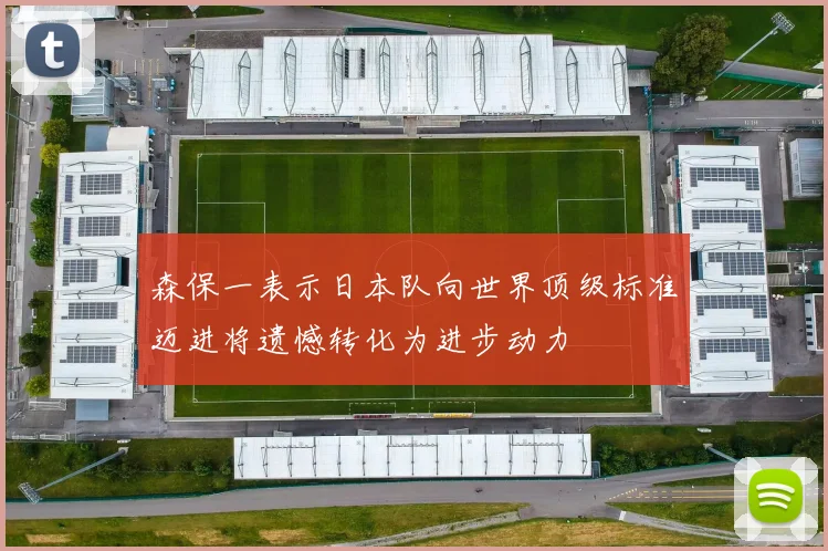 森保一表示日本队向世界顶级标准迈进将遗憾转化为进步动力