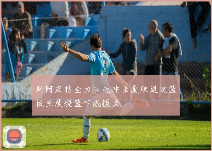 科阿皮特全力以赴冲击夏联进攻篮板王展现篮下威慑力