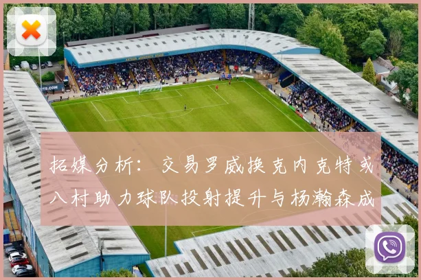 拓媒分析：交易罗威换克内克特或八村助力球队投射提升与杨瀚森成长