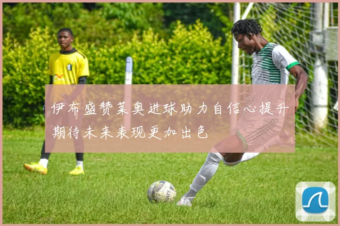 伊布盛赞莱奥进球助力自信心提升期待未来表现更加出色