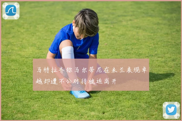 马特拉齐称马尔蒂尼在米兰表现卓越却遭不公对待被迫离开