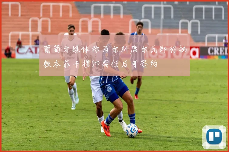 葡萄牙媒体称马尔科席尔瓦即将执教本菲卡穆帅离任后可签约