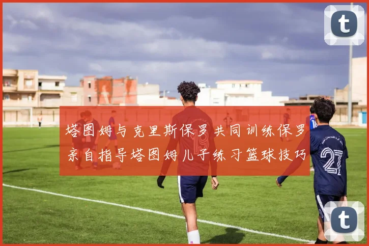塔图姆与克里斯保罗共同训练保罗亲自指导塔图姆儿子练习篮球技巧