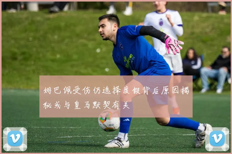 姆巴佩受伤仍选择度假背后原因揭秘或与皇马默契有关