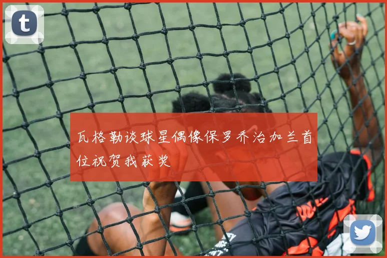 瓦格勒谈球星偶像保罗乔治加兰首位祝贺我获奖