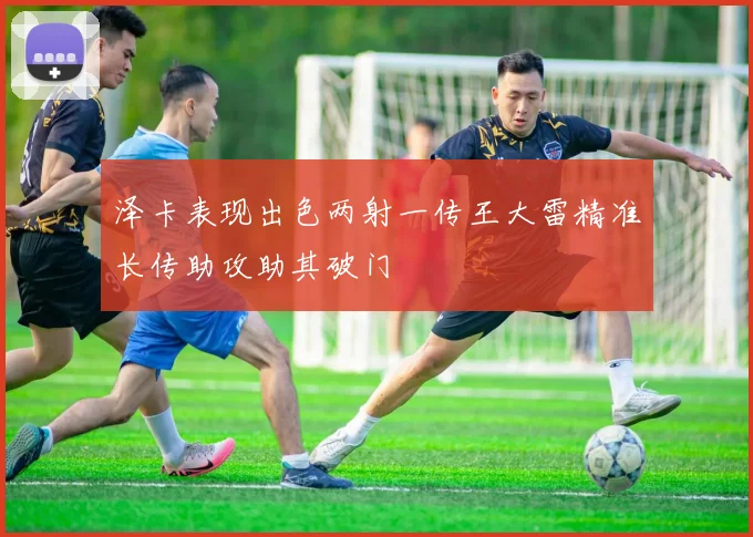 泽卡表现出色两射一传王大雷精准长传助攻助其破门