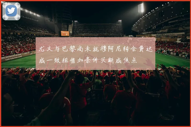 尤文与巴黎尚未就穆阿尼转会费达成一致租借加条件买断成焦点