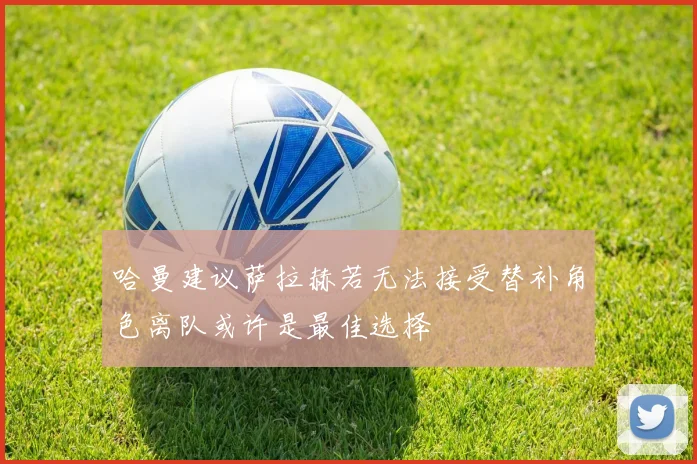 哈曼建议萨拉赫若无法接受替补角色离队或许是最佳选择