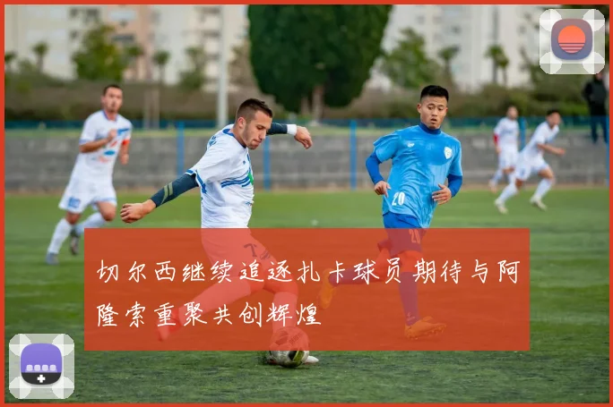 切尔西继续追逐扎卡球员期待与阿隆索重聚共创辉煌