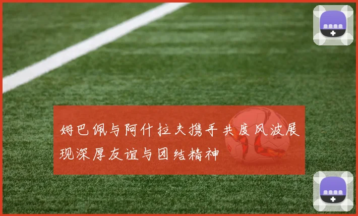 姆巴佩与阿什拉夫携手共度风波展现深厚友谊与团结精神