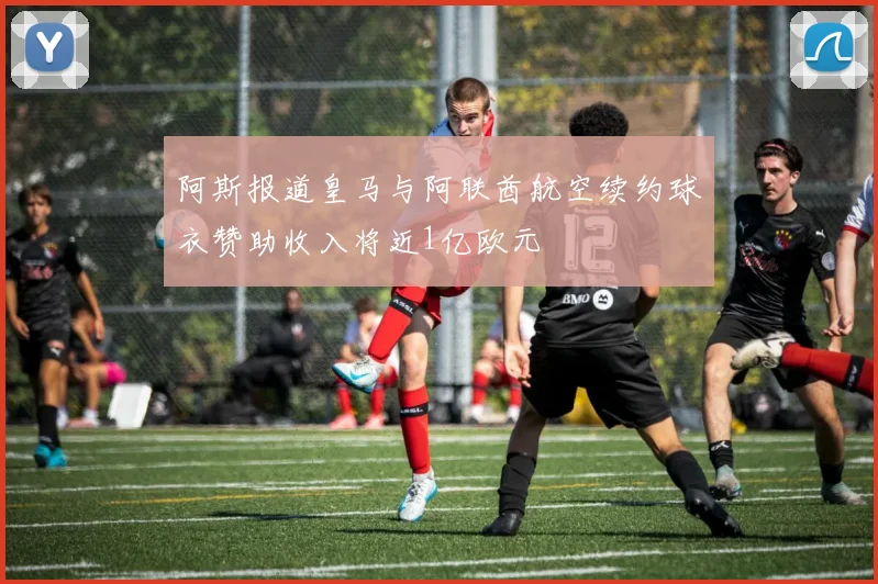 阿斯报道皇马与阿联酋航空续约球衣赞助收入将近1亿欧元