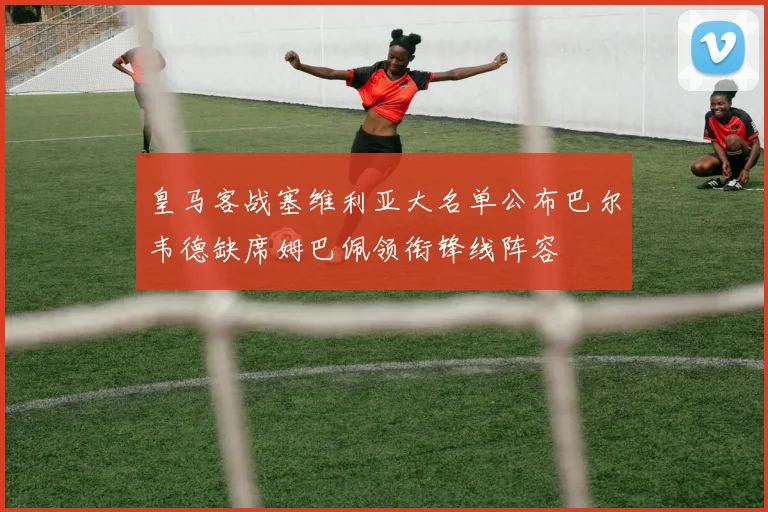 皇马客战塞维利亚大名单公布巴尔韦德缺席姆巴佩领衔锋线阵容