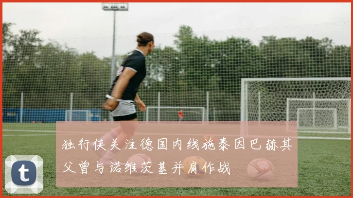 独行侠关注德国内线施泰因巴赫其父曾与诺维茨基并肩作战