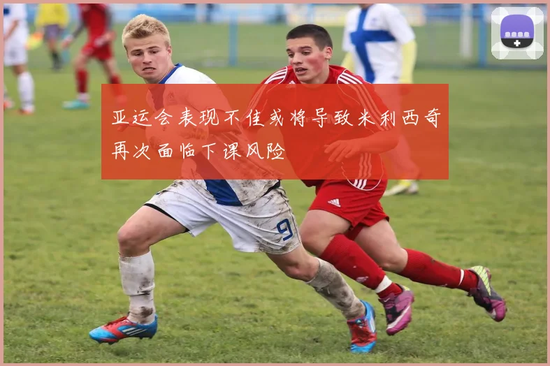 亚运会表现不佳或将导致米利西奇再次面临下课风险