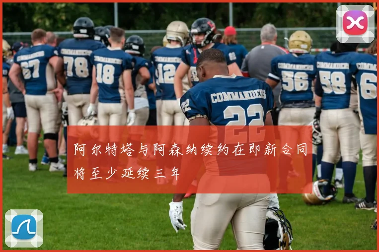 阿尔特塔与阿森纳续约在即新合同将至少延续三年