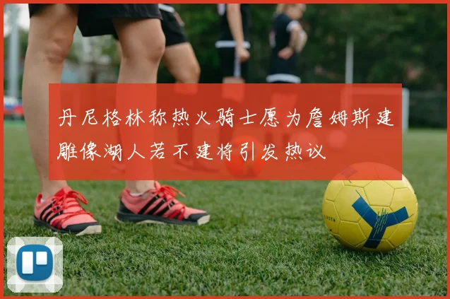 丹尼格林称热火骑士愿为詹姆斯建雕像湖人若不建将引发热议
