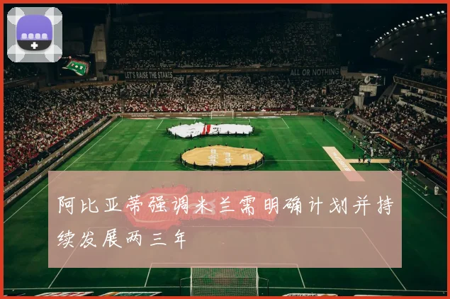 阿比亚蒂强调米兰需明确计划并持续发展两三年