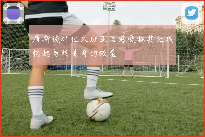 唐斯谈对位文班亚马感受称其让我忆起与约基奇的较量